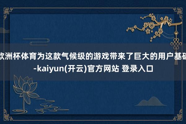 欧洲杯体育为这款气候级的游戏带来了巨大的用户基础-kaiyun(开云)官方网站 登录入口