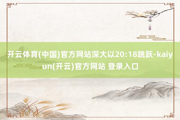 开云体育(中国)官方网站深大以20:18跳跃-kaiyun(开云)官方网站 登录入口