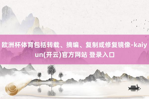 欧洲杯体育包括转载、摘编、复制或修复镜像-kaiyun(开云)官方网站 登录入口