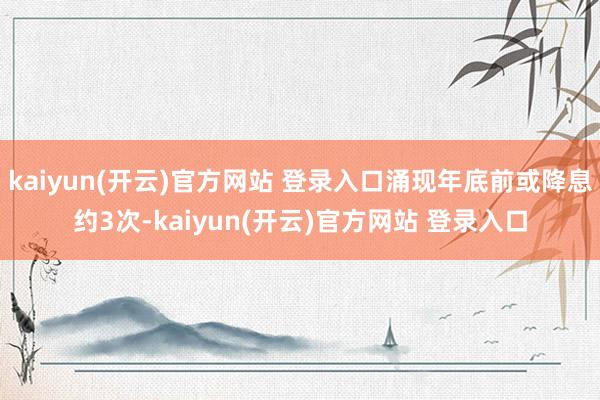 kaiyun(开云)官方网站 登录入口涌现年底前或降息约3次-kaiyun(开云)官方网站 登录入口