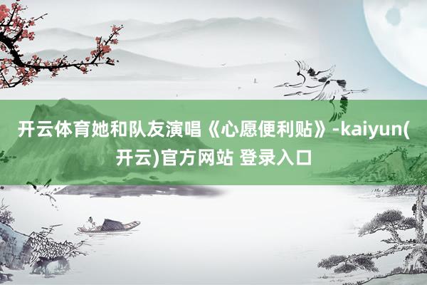 开云体育她和队友演唱《心愿便利贴》-kaiyun(开云)官方网站 登录入口