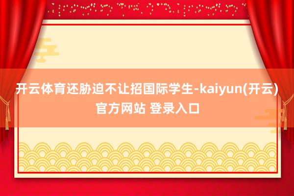 开云体育还胁迫不让招国际学生-kaiyun(开云)官方网站 登录入口