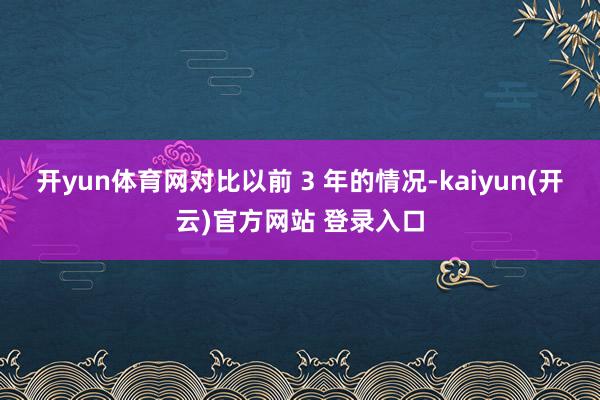 开yun体育网对比以前 3 年的情况-kaiyun(开云)官方网站 登录入口