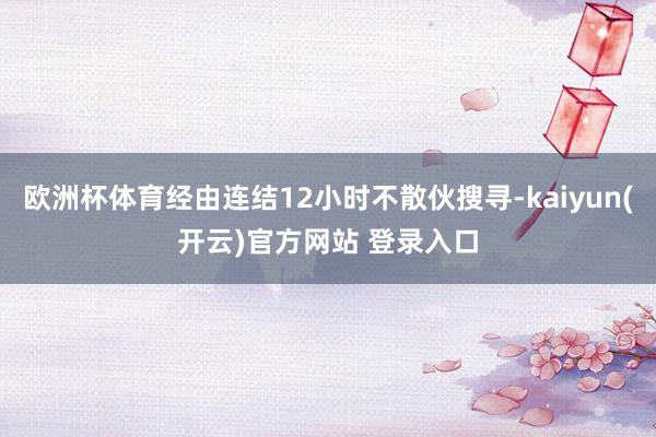 欧洲杯体育经由连结12小时不散伙搜寻-kaiyun(开云)官方网站 登录入口