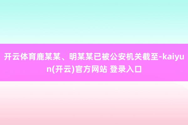 开云体育鹿某某、明某某已被公安机关截至-kaiyun(开云)官方网站 登录入口