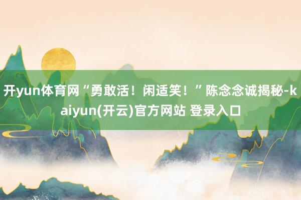 开yun体育网“勇敢活！闲适笑！”陈念念诚揭秘-kaiyun(开云)官方网站 登录入口