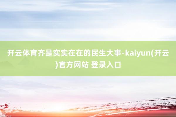 开云体育齐是实实在在的民生大事-kaiyun(开云)官方网站 登录入口