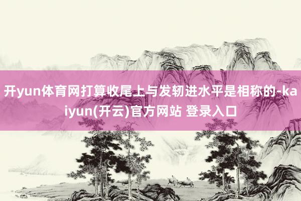 开yun体育网打算收尾上与发轫进水平是相称的-kaiyun(开云)官方网站 登录入口