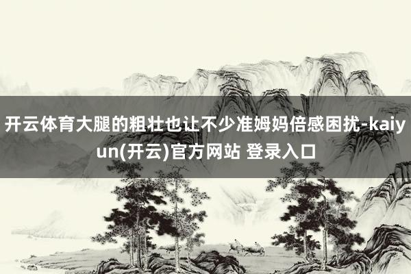 开云体育大腿的粗壮也让不少准姆妈倍感困扰-kaiyun(开云)官方网站 登录入口