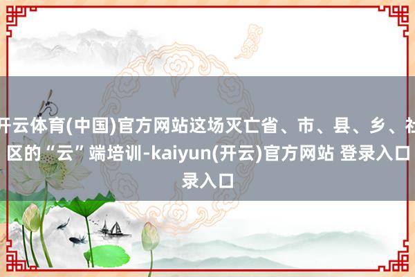 开云体育(中国)官方网站这场灭亡省、市、县、乡、社区的“云”端培训-kaiyun(开云)官方网站 登录入口