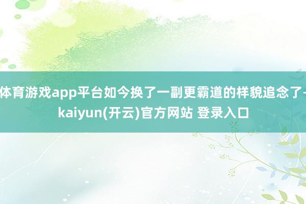 体育游戏app平台如今换了一副更霸道的样貌追念了-kaiyun(开云)官方网站 登录入口