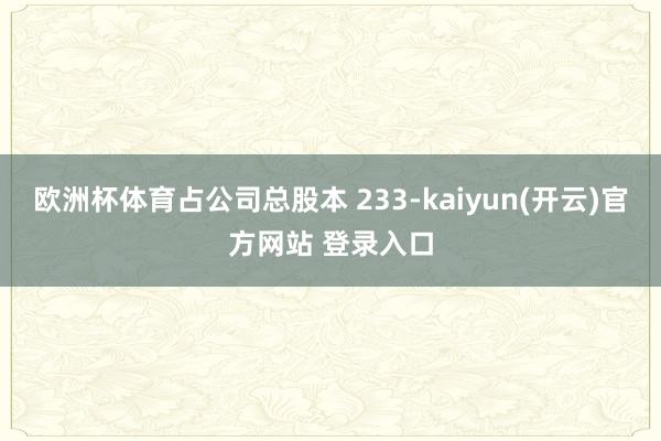 欧洲杯体育占公司总股本 233-kaiyun(开云)官方网站 登录入口