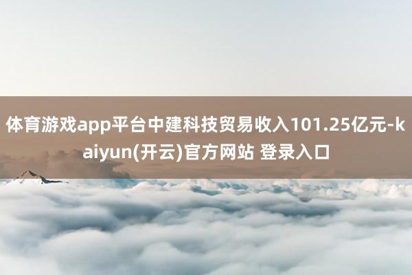 体育游戏app平台中建科技贸易收入101.25亿元-kaiyun(开云)官方网站 登录入口