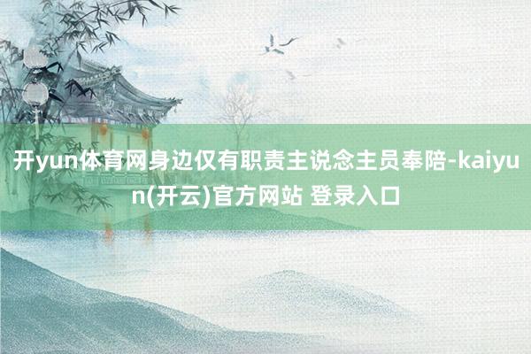 开yun体育网身边仅有职责主说念主员奉陪-kaiyun(开云)官方网站 登录入口