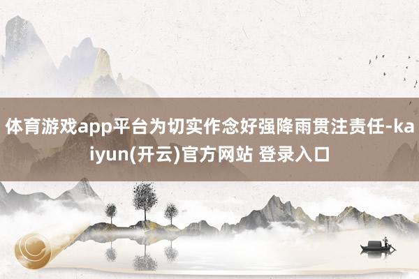 体育游戏app平台为切实作念好强降雨贯注责任-kaiyun(开云)官方网站 登录入口