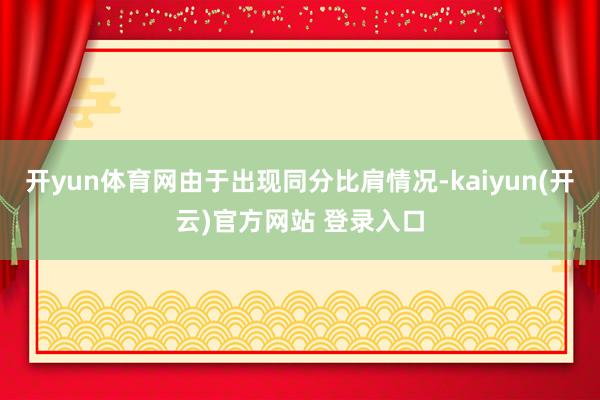 开yun体育网由于出现同分比肩情况-kaiyun(开云)官方网站 登录入口