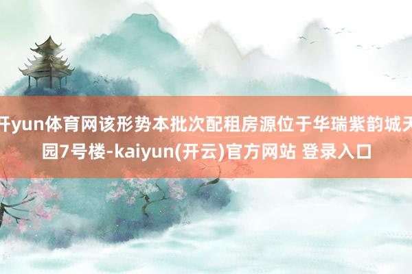 开yun体育网该形势本批次配租房源位于华瑞紫韵城天园7号楼-kaiyun(开云)官方网站 登录入口