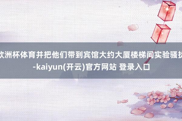 欧洲杯体育并把他们带到宾馆大约大厦楼梯间实验骚扰-kaiyun(开云)官方网站 登录入口