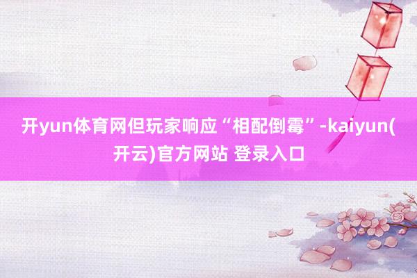 开yun体育网但玩家响应“相配倒霉”-kaiyun(开云)官方网站 登录入口