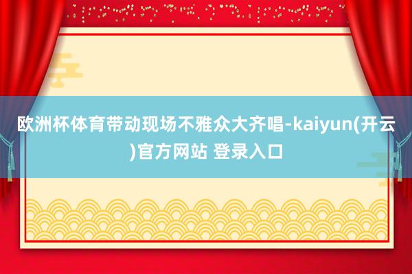 欧洲杯体育带动现场不雅众大齐唱-kaiyun(开云)官方网站 登录入口