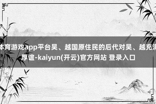 体育游戏app平台吴、越国原住民的后代对吴、越充满厚谊-kaiyun(开云)官方网站 登录入口