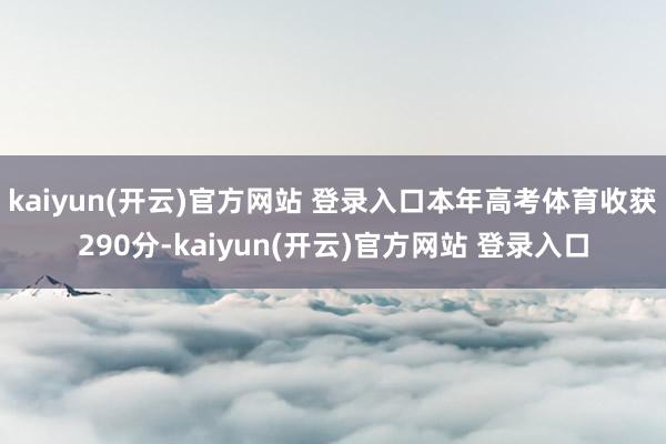 kaiyun(开云)官方网站 登录入口本年高考体育收获290分-kaiyun(开云)官方网站 登录入口
