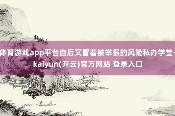 体育游戏app平台自后又冒着被举报的风险私办学堂-kaiyun(开云)官方网站 登录入口