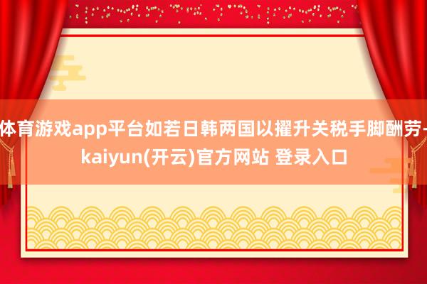 体育游戏app平台如若日韩两国以擢升关税手脚酬劳-kaiyun(开云)官方网站 登录入口