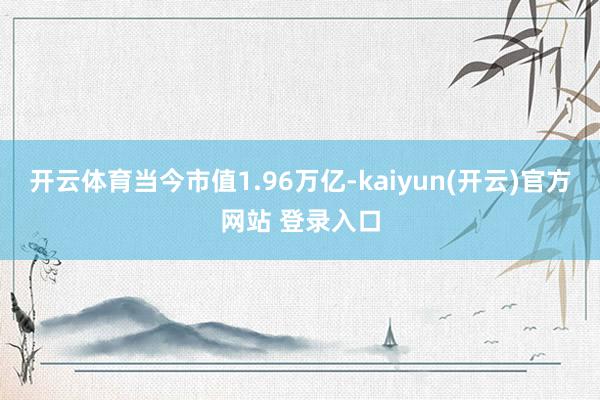 开云体育当今市值1.96万亿-kaiyun(开云)官方网站 登录入口