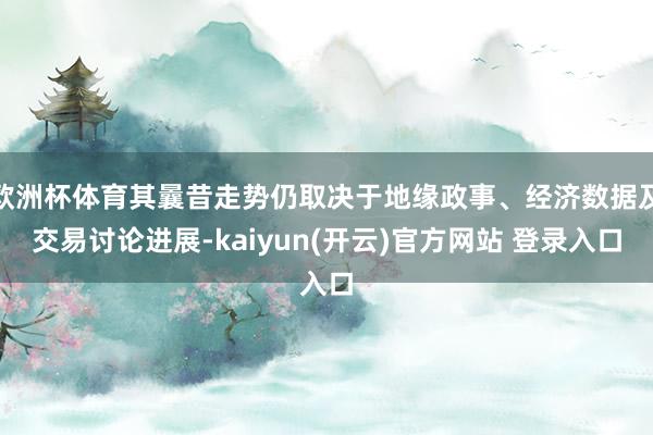 欧洲杯体育其曩昔走势仍取决于地缘政事、经济数据及交易讨论进展-kaiyun(开云)官方网站 登录入口