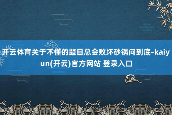 开云体育关于不懂的题目总会败坏砂锅问到底-kaiyun(开云)官方网站 登录入口