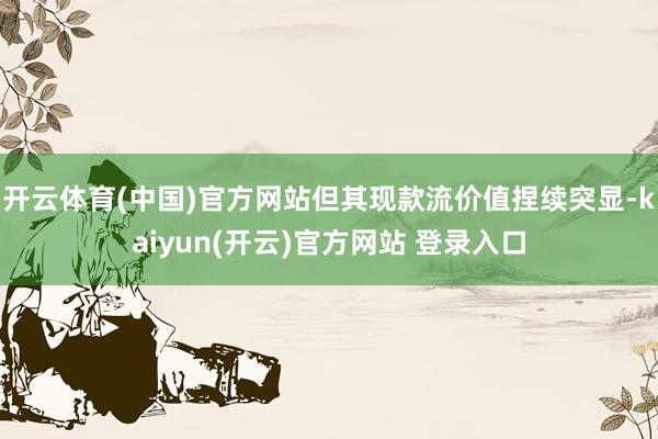 开云体育(中国)官方网站但其现款流价值捏续突显-kaiyun(开云)官方网站 登录入口