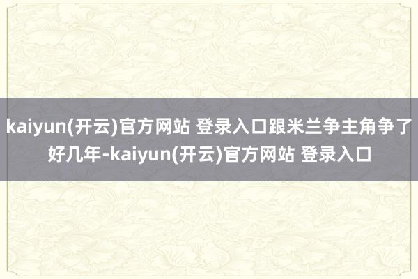 kaiyun(开云)官方网站 登录入口跟米兰争主角争了好几年-kaiyun(开云)官方网站 登录入口