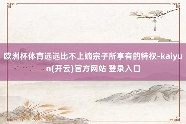 欧洲杯体育远远比不上嫡宗子所享有的特权-kaiyun(开云)官方网站 登录入口