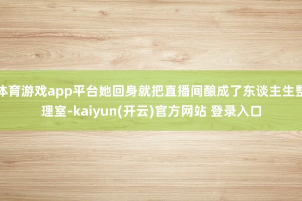 体育游戏app平台她回身就把直播间酿成了东谈主生整理室-kaiyun(开云)官方网站 登录入口