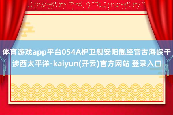 体育游戏app平台054A护卫舰安阳舰经宫古海峡干涉西太平洋-kaiyun(开云)官方网站 登录入口