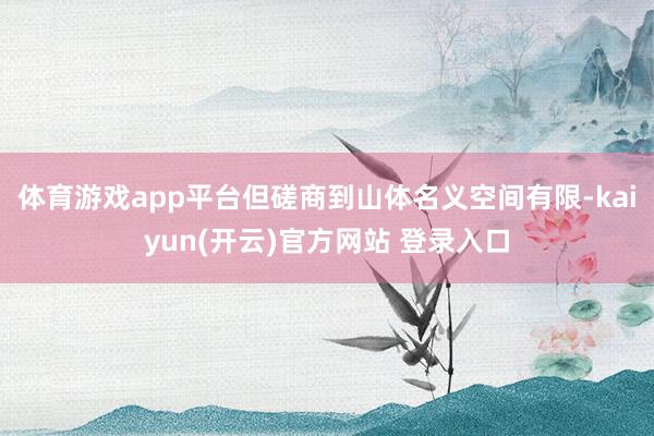 体育游戏app平台但磋商到山体名义空间有限-kaiyun(开云)官方网站 登录入口