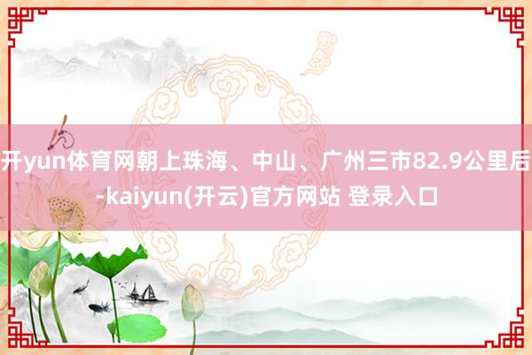 开yun体育网朝上珠海、中山、广州三市82.9公里后-kaiyun(开云)官方网站 登录入口