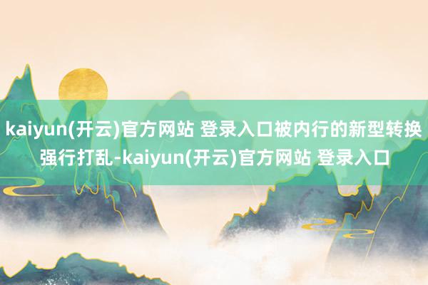 kaiyun(开云)官方网站 登录入口被内行的新型转换强行打乱-kaiyun(开云)官方网站 登录入口
