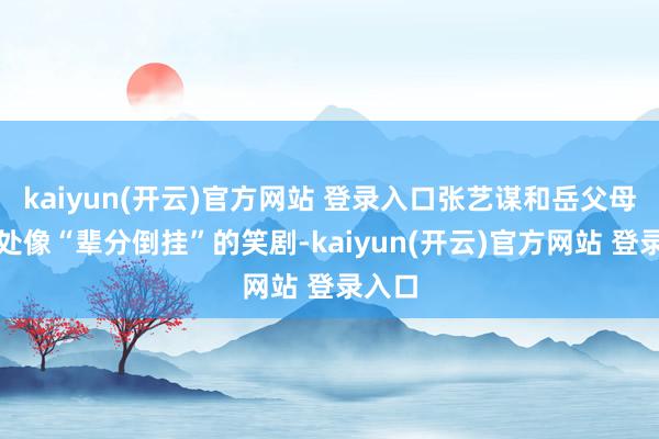 kaiyun(开云)官方网站 登录入口张艺谋和岳父母的相处像“辈分倒挂”的笑剧-kaiyun(开云)官方网站 登录入口