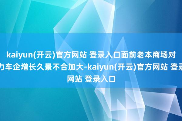 kaiyun(开云)官方网站 登录入口面前老本商场对新动力车企增长久景不合加大-kaiyun(开云)官方网站 登录入口