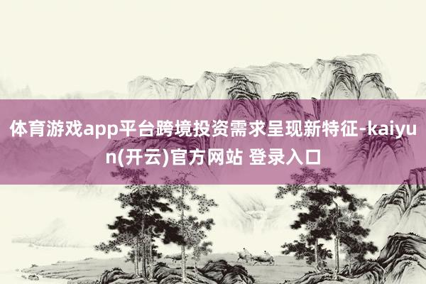 体育游戏app平台跨境投资需求呈现新特征-kaiyun(开云)官方网站 登录入口