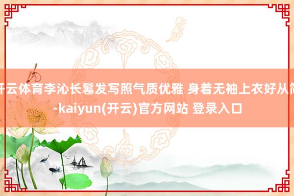 开云体育李沁长鬈发写照气质优雅 身着无袖上衣好从简-kaiyun(开云)官方网站 登录入口
