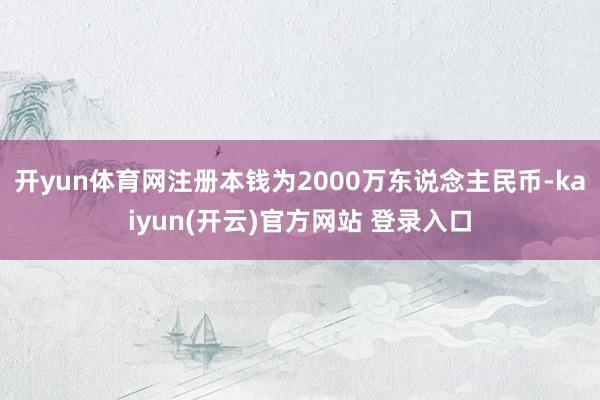 开yun体育网注册本钱为2000万东说念主民币-kaiyun(开云)官方网站 登录入口