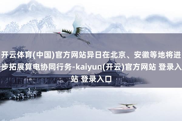 开云体育(中国)官方网站异日在北京、安徽等地将进一步拓展算电协同行务-kaiyun(开云)官方网站 登录入口