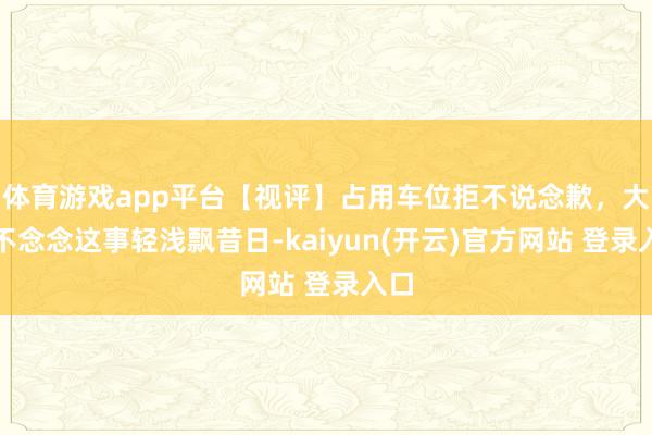 体育游戏app平台【视评】占用车位拒不说念歉，大伙不念念这事轻浅飘昔日-kaiyun(开云)官方网站 登录入口