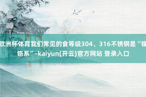 欧洲杯体育我们常见的食等级304、316不锈钢是“镍铬系”-kaiyun(开云)官方网站 登录入口