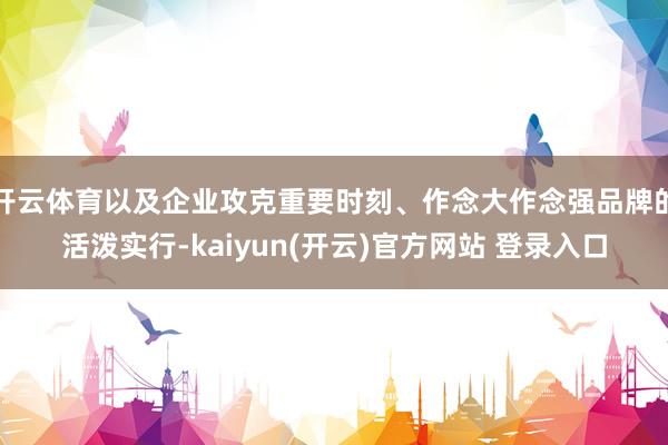 开云体育以及企业攻克重要时刻、作念大作念强品牌的活泼实行-kaiyun(开云)官方网站 登录入口