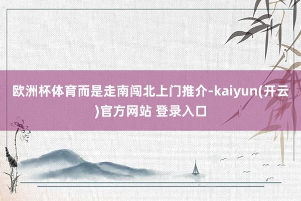 欧洲杯体育而是走南闯北上门推介-kaiyun(开云)官方网站 登录入口