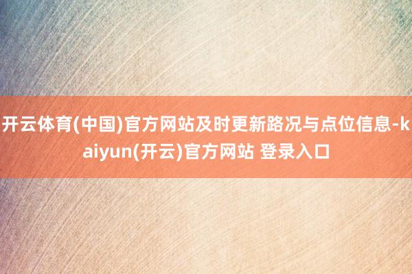 开云体育(中国)官方网站及时更新路况与点位信息-kaiyun(开云)官方网站 登录入口